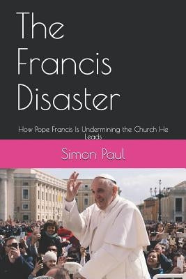 The Francis Disaster: How Pope Francis Is Undermining the Church He Leads by Paul, Simon