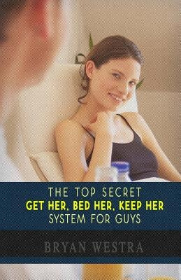 The Top Secret Get Her, Bed Her, Keep Her System For Guys: Find Out How To Get A Girlfriend, How To Keep A Girlfriend, and How To Bed Any Girl You Wan by Westra, Bryan