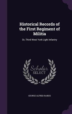 Historical Records of the First Regiment of Militia: Or, Third West York Light Infantry by Raikes, George Alfred