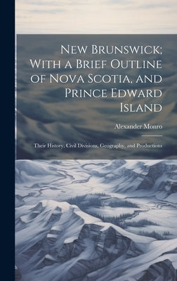 New Brunswick; With a Brief Outline of Nova Scotia, and Prince Edward Island: Their History, Civil Divisions, Geography, and Productions by Monro, Alexander