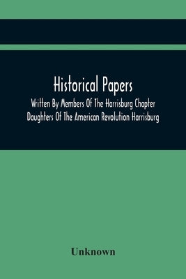 Historical Papers; Written By Members Of The Harrisburg Chapter Daughters Of The American Revolution Harrisburg, Pennsylvania And Read At The Regular by Unknown