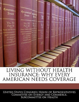 Living Without Health Insurance: Why Every American Needs Coverage by United States Congress House of Represen
