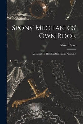 Spons' Mechanics' Own Book: A Manual for Handicraftsmen and Amateurs by Spon, Edward
