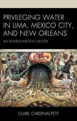 Privileging Water in Lima, Mexico City, and New Orleans: An Environmental History by Cardinal-Pett, Clare