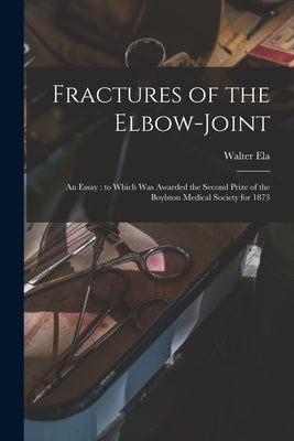 Fractures of the Elbow-joint: an Essay: to Which Was Awarded the Second Prize of the Boylston Medical Society for 1873 by Ela, Walter
