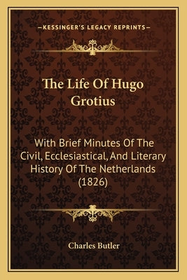 The Life Of Hugo Grotius: With Brief Minutes Of The Civil, Ecclesiastical, And Literary History Of The Netherlands (1826) by Butler, Charles