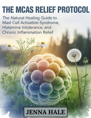 The MCAS Relief Protocol: The Natural Healing Guide to Mast Cell Activation Syndrome, Histamine Intolerance, and Chronic Inflammation Relief by Hale, Jenna