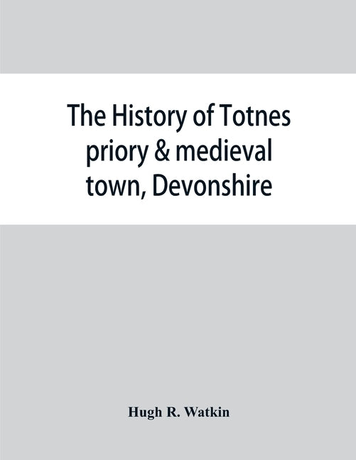 The history of Totnes priory & medieval town, Devonshire, together with the sister priory of Tywardreath, Cornwall; compiled from original records by R. Watkin, Hugh