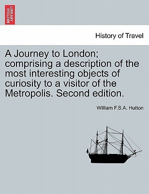 A Journey to London; Comprising a Description of the Most Interesting Objects of Curiosity to a Visitor of the Metropolis. Second Edition. by Hutton, William F.