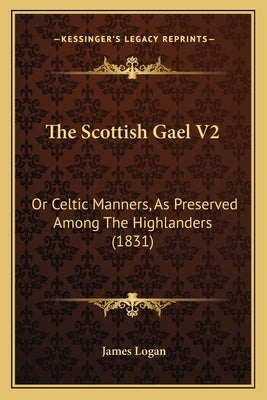 The Scottish Gael V2: Or Celtic Manners, as Preserved Among the Highlanders (1831) by Logan, James