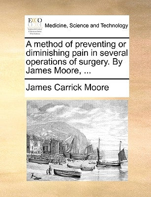A Method of Preventing or Diminishing Pain in Several Operations of Surgery. by James Moore, ... by Moore, James Carrick