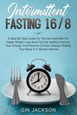 Intermittent Fasting 16/8: A Step By Step Guide For Women and Men For Rapid Weight Loss, Burn Fat, Eat Healthy, Improve Your Energy And Reverse C by Jackson, Gin