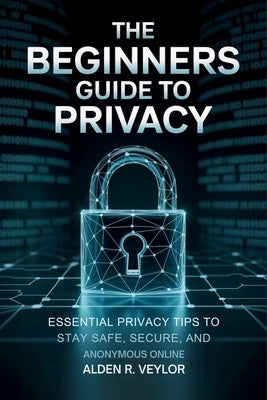 The Beginners Guide to Privacy: Essential Privacy Tips to Stay Safe, Secure, and Anonymous Online by Veylor, Alden R.