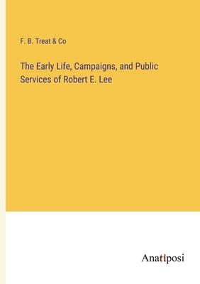 The Early Life, Campaigns, and Public Services of Robert E. Lee by F B Treat & Co