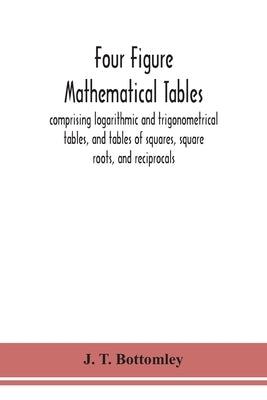 Four Figure Mathematical Tables; Comprising Logarithmic And Trigonometrical Tables, And Tables Of Squares, Square Roots, And Reciprocals by J T Bottomley