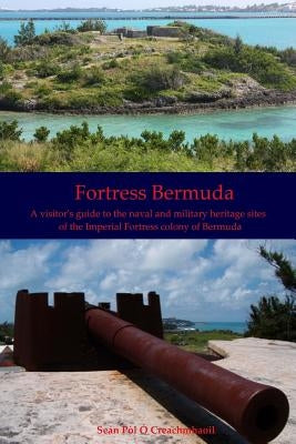 Fortress Bermuda: A visitor's guide to the naval and military heritage sites of the Imperial Fortress colony of Bermuda by O. Creachmhaoil, Sean Pol