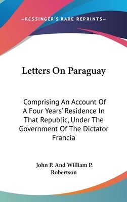 Letters On Paraguay: Comprising An Account Of A Four Years' Residence In That Republic, Under The Government Of The Dictator Francia by Robertson, John P. and William P.