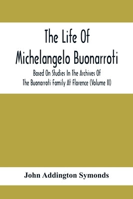 The Life Of Michelangelo Buonarroti: Based On Studies In The Archives Of The Buonarroti Family At Florence (Volume Ii) by Addington Symonds, John