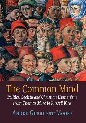 The Common Mind: Politics, Society and Christian Humanism from Thomas More to Russell Kirk by Gushurst-Moore, Andre
