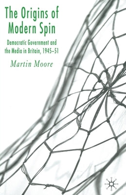 The Origins of Modern Spin: Democratic Government and the Media in Britain, 1945-51 by Moore, M.