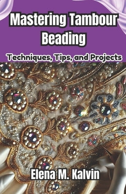 Mastering Tambour Beading: Techniques, Tips, and Projects by Kalvin, Elena