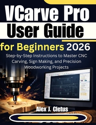 VCarve Pro User Guide for Beginners 2026: Step-by-Step Instructions to Master CNC Carving, Sign Making, and Precision Woodworking Projects by J. Cletus, Alex