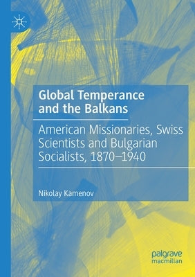 Global Temperance and the Balkans: American Missionaries, Swiss Scientists and Bulgarian Socialists, 1870-1940 by Kamenov, Nikolay