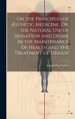 On the Principles of Æsthetic Medicine, Or, the Natural Use of Sensation and Desire in the Maintenance of Health and the Treatment of Disease by Catlow, Joseph Peel