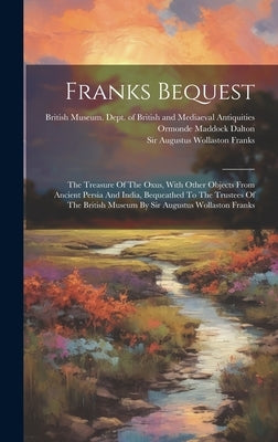 Franks Bequest: The Treasure Of The Oxus, With Other Objects From Ancient Persia And India, Bequeathed To The Trustees Of The British by British Museum Dept of British and