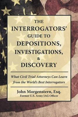 The Interrogators' Guide to Depositions, Investigations, & Discovery: What Civil Trial Attorneys Can Learn from the World's Best Interrogators by Morgenstern Esq, John