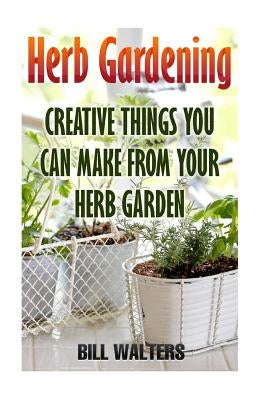 Herb Gardening: Creative Things You Can Make From Your Herb Garden by Walters, Bill