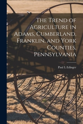The Trend of Agriculture in Adams, Cumberland, Franklin, and York Counties, Pennsylvania [microform] by Edinger, Paul L.