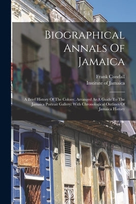 Biographical Annals Of Jamaica: A Brief History Of The Colony, Arranged As A Guide To The Jamaica Portrait Gallery: With Chronological Outlines Of Jam by Cundall, Frank