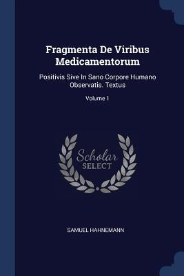 Fragmenta De Viribus Medicamentorum: Positivis Sive In Sano Corpore Humano Observatis. Textus; Volume 1 by Hahnemann, Samuel
