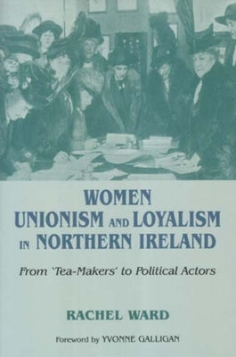 Women, Unionism and Loyalism in Northern Ireland: From Tea-Makers to Political Actors by Ward, Rachel