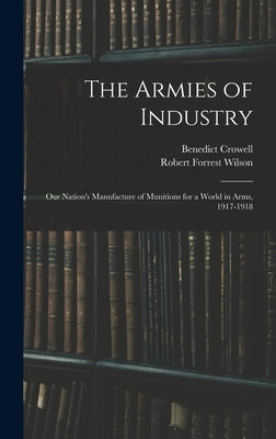 The Armies of Industry: Our Nation's Manufacture of Munitions for a World in Arms, 1917-1918 by Crowell, Benedict