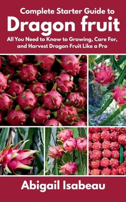 Complete Starter Guide to Dragon fruit: All You Need to Know to Growing, Care For, and Harvest Dragon Fruit Like a Pro by Isabeau, Abigail