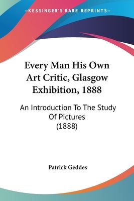 Every Man His Own Art Critic, Glasgow Exhibition, 1888: An Introduction To The Study Of Pictures (1888) by Geddes, Patrick