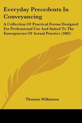 Everyday Precedents In Conveyancing: A Collection Of Practical Forms Designed For Professional Use And Suited To The Emergencies Of Actual Practice (1 by Wilkinson, Thomas