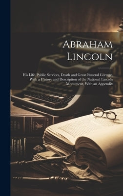 Abraham Lincoln: His Life, Public Services, Death and Great Funeral Cortege, With a History and Description of the National Lincoln Mon by Anonymous