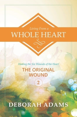 Living from a Whole Heart - Healing the Six Wounds of the Heart: Book 2 - The Original Wound by Adams, Deborah