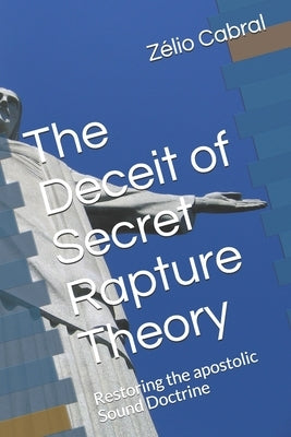 The Deceit of Secret Rapture Theory: Restoring the apostolic Sound Doctrine by Cabral, Zélio