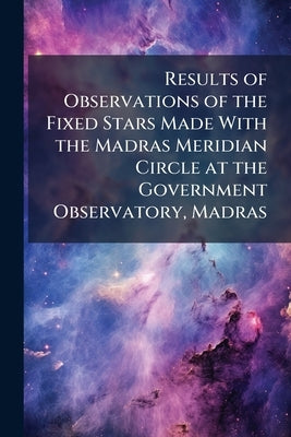 Results of Observations of the Fixed Stars Made With the Madras Meridian Circle at the Government Observatory, Madras by Anonymous