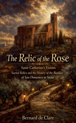 The Relic of the Rose: Saint Catherine's Visions, Sacred Relics, and the History of the Basilica of San Domenico in Siena by de Clare, Bernard
