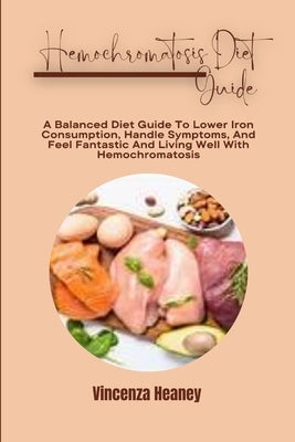 Hemochromatosis Diet Guide: A Balanced Diet Guide To Lower Iron Consumption, Handle Symptoms, And Feel Fantastic And Living Well With Hemochromatosis by Heaney, Vincenza