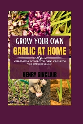 Grow Your Own Garlic At Home: A Step-by-Step Guide to Planting, Caring, and Enjoying Your Home Grown Garlic by Sinclair, Henry