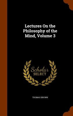 Lectures On the Philosophy of the Mind, Volume 3 by Brown, Thomas