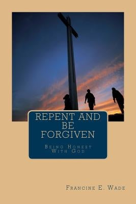 Repent And Be Forgiven: Being Honest With God by Wade, Francine E.