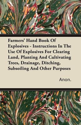 Farmers' Hand Book Of Explosives - Instructions In The Use Of Explosives For Clearing Land, Planting And Cultivating Trees, Drainage, Ditching, Subsoi by Anon