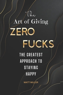 The Art of Giving Zero Fucks: The Greatest Approach To Staying Happy by Miller, Matt